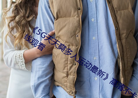 5G天天奭多人运动最新高清不卡在线观看 养人）