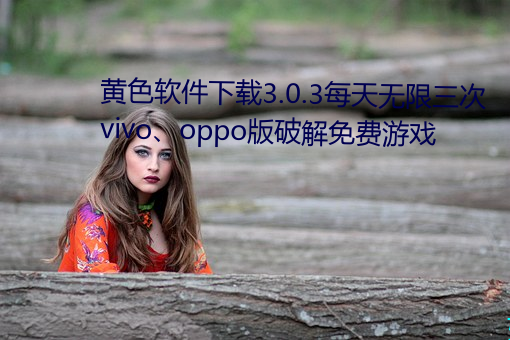 黄(huáng)色(sè)软件(jiàn)下(xià)载3.0.3每(měi)天无限(xiàn)三次(cì)vivo、oppo版破(pò)解(jiě)免费游戏(xì)