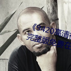 《9420高清(qīng)视频在线观看国语(yǔ)版》完整(zhěng)版(bǎn)免费(fèi)在线观看