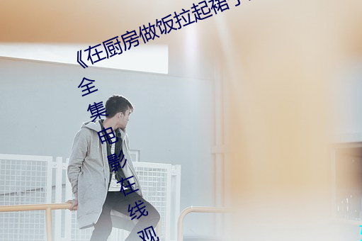 《在(zài)厨房做(zuò)饭拉起(qǐ)裙子刘志刚免费(fèi)》全集电影在(zài)线观(guān)看