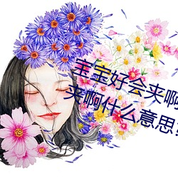 宝宝好会夹啊拉丝 男人说宝宝好会夹啊什么意思? （仍陋袭简）