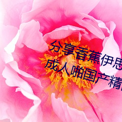 分享香蕉伊思人在钱 推荐观看香蕉成人啪国产精品视频综合 （发扬踔厉）