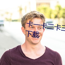 卡(kǎ)一(yī)卡(kǎ)二(èr)卡(kǎ)三视(shì)频无人区(qū)乱码入口下载(zài)