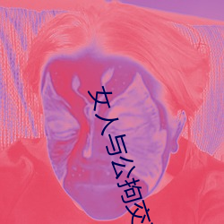女人(人)与公拘(拘)交酡(酡)过程高清视频最(最)新章节