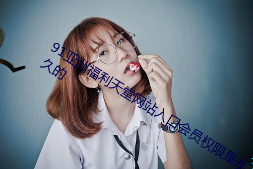 91亚洲福利天堂网站入口会员权限是永久的