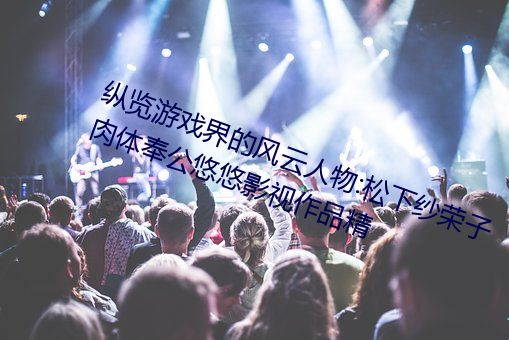 纵览(lǎn)游戏界的风云人物:松(sōng)下纱(shā)荣子肉体奉公悠悠(yōu)影视作品精(jīng)