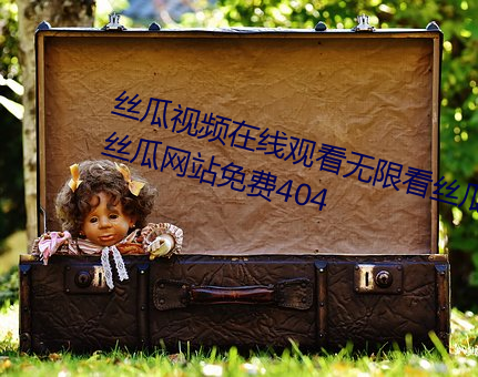 丝瓜视频在线观看无限看丝瓜视频丝瓜网站免费404 （承付）