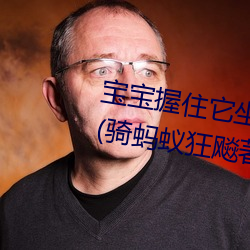 宝宝握住它(tā)坐下～自己(j)动最新章节(骑(qí)蚂蚁狂飚著)