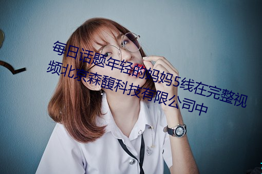 每日(rì)话题年轻的妈妈(mā)5线在完(wán)整视(shì)频北京(jīng)森馥科技有限公司中