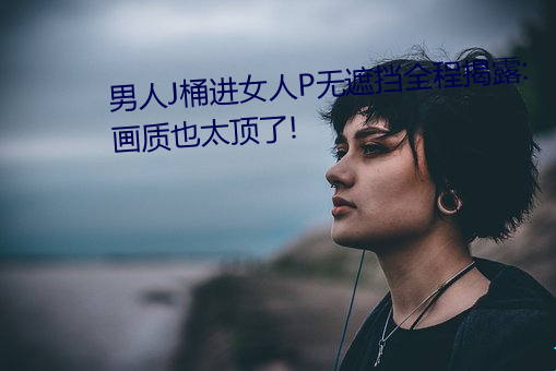 男(nán)人J桶进女人(rén)P无遮挡全程揭露:画质也太顶(dǐng)了!