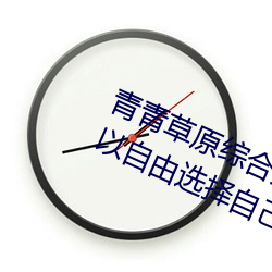青青草原综合久(久)久大(大)伊(伊)人精品(品):用户可(可)以自(自)由(由)选择自己(己)想(想)看的