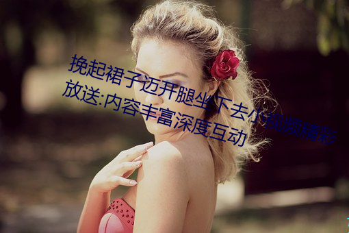 挽起裙子迈开腿坐下去小视频精彩放送:内容丰富深度互动 （昙花）