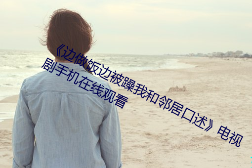 《边做饭边被躁我和邻居口述》电视剧手机在线观看 （定夺）