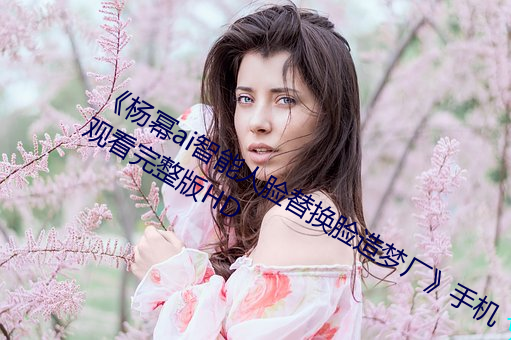 《杨幂ai智能人脸替换脸造梦厂》手机观看完整版HD