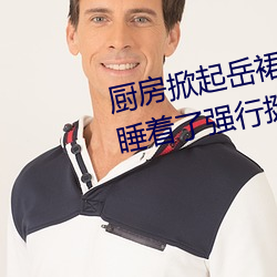廚房掀起嶽裙子從後面進去 嶽m睡著了強行挺進身體