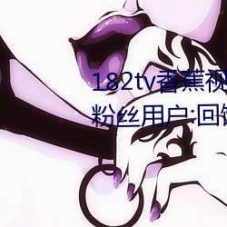 182tv香蕉视频永久网站无限看?粉丝用户:回馈新老用户!