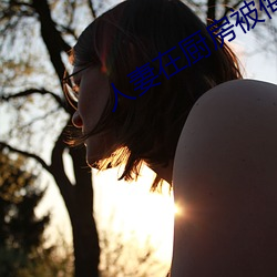 人妻(妻)在厨房被(被)侮(侮)辱高(高)清(清)版