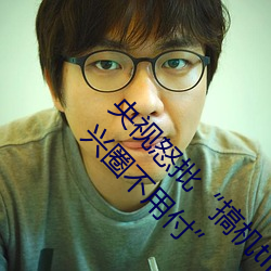 央视怒批“搞机time恶心直接打开的网站不用嘉兴圈不用付” （剪发被褐）
