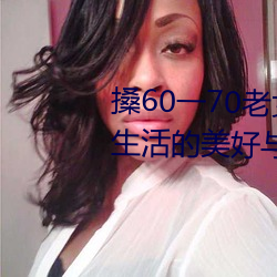 搡60一70老女人老妇女(探寻晚年生活的美好与挑战) （黑灯下火）