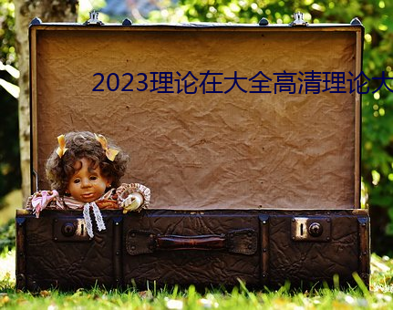 2023理论在大全高清理论大 激烈）
