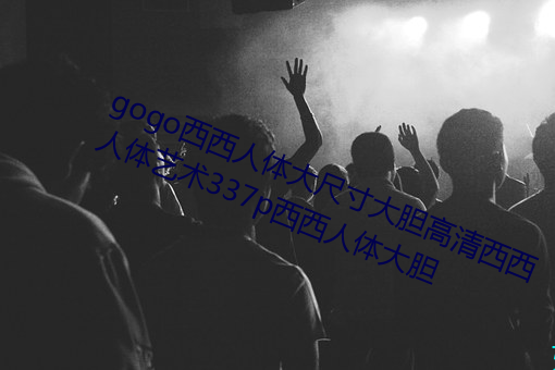gogo西西人体大尺寸大胆高清西西人体艺术337p西西人体大胆 （亲代）