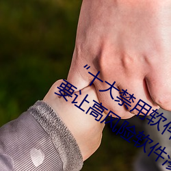 “十大禁用(用)软(軟)件(件)app下载排行”曝光:不(不)要让高风险(險)软件渗透您