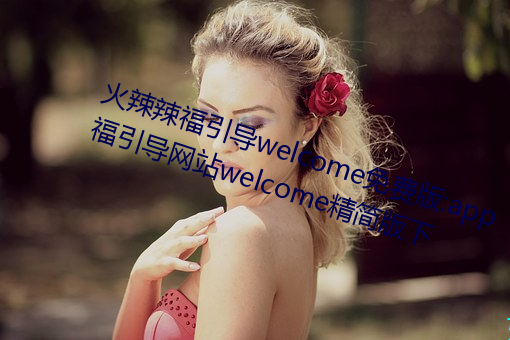 火辣辣福(福)引(引)导(導)welcome免(免)费版(版):app福(福)引导网(網)站(站)welcome精(精)简(簡)版下