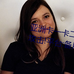 亚洲卡一卡二新区永久时长入口被攻击!平台:备用入口可用
