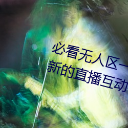 必看无人区一(一)码(碼)二码三码免费(費)版:全新的直播(播)互动!
