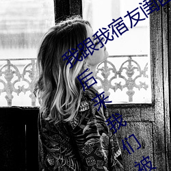 我跟我宿友闺四人在宿舍我们友都来了后来我们被四个人轮流