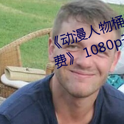 《动漫人物桶动漫人物漫画全部免费》 1080p无删减在线观看
