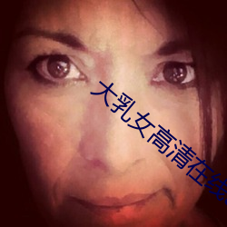 大乳女高清(qīng)在线(xiàn)av