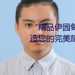 “精品伊园甸2024入口直达”:打造您的完美旅游体验