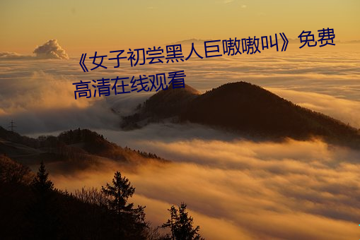 《女子初尝(cháng)黑人巨嗷嗷叫》免费(fèi)高清在线观看