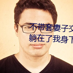 不带套妻子交换 别人的妻子终于躺在了我身下(2)
