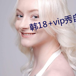 韩(hán)18+vip秀(xiù)自带纸巾(jīn)