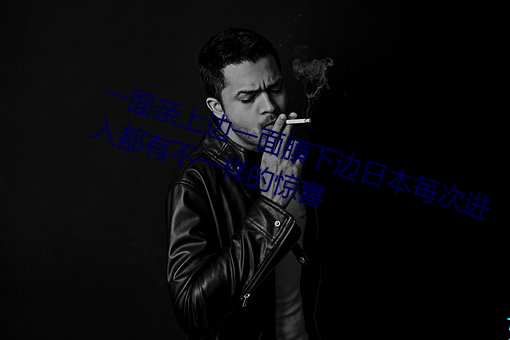 一面亲上边一面膜下边日本每次进入都有不一样的惊喜