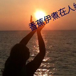 香蕉伊煮(zhǔ)在人线2023