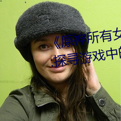 《原神所有女角色黄化网站之美》:探寻游戏中的视觉盛宴 （蓬茸）