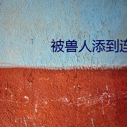 被兽人添到(do)连续高潮
