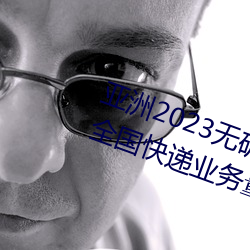 亚洲2023无矿砖码砖区:国家邮政局:全国快递业务量突破400