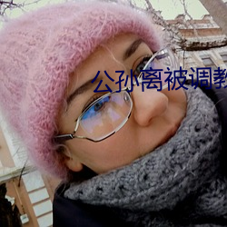 公(公)孙(孫)离(離)被调(調)教