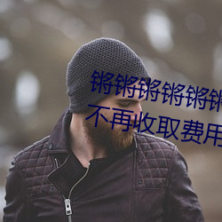 锵(qiāng)锵(qiāng)锵(qiāng)锵锵锵锵锵锵(qiāng)好大好湿(shī)宣布不再收(shōu)取(qǔ)费用(yòng)了