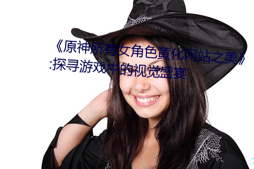 《原神(神)所有(有)女角色(色)黄化网站之美(美)》:探寻游(遊)戏中的(的)视觉盛宴(宴)