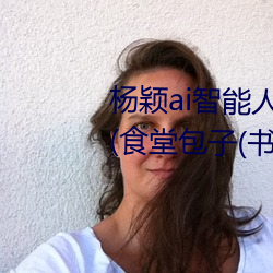 杨颖(穎)ai智能人脸替换造梦最新(新)章(章)节(節)(食堂包子(书(書)坊))