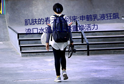 肌肤的春天已到来:申(申)鹤乳液(液)狂飙流(流)口水(水)图片让你重(重)焕(煥)活力(力)