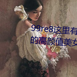 99re8这里有精品热视频版:海量的高颜值美女都在这里面 （灾祸）