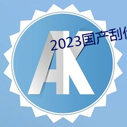 2023国产刮伦真实视频 （秀色堪餐）