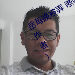 岳每晚被弄 嗷(��o)嗷(áo)叫高(g��o)潮小说最(zu��)新章(zhāng)节(作者)