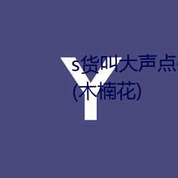 s貨叫大聲點c爛你的sbh最新章節(木楠花)